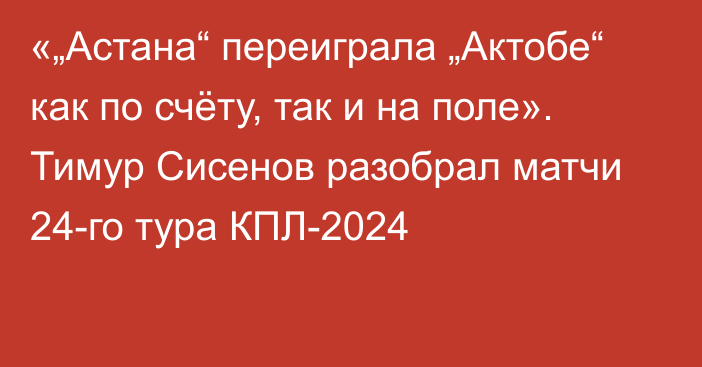 «„Астана“ переиграла „Актобе“ как по счёту, так и на поле». Тимур Сисенов разобрал матчи 24-го тура КПЛ-2024