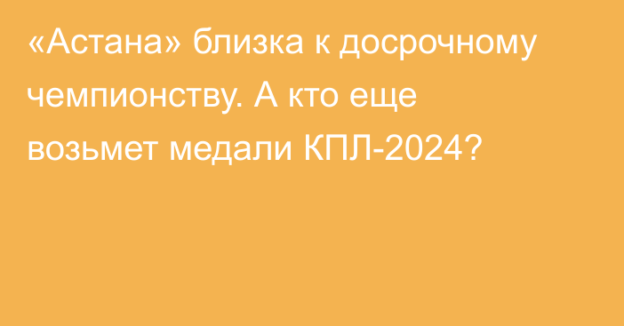 «Астана» близка к досрочному чемпионству. А кто еще возьмет медали КПЛ-2024?