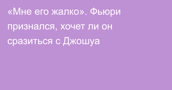 «Мне его жалко». Фьюри признался, хочет ли он сразиться с Джошуа