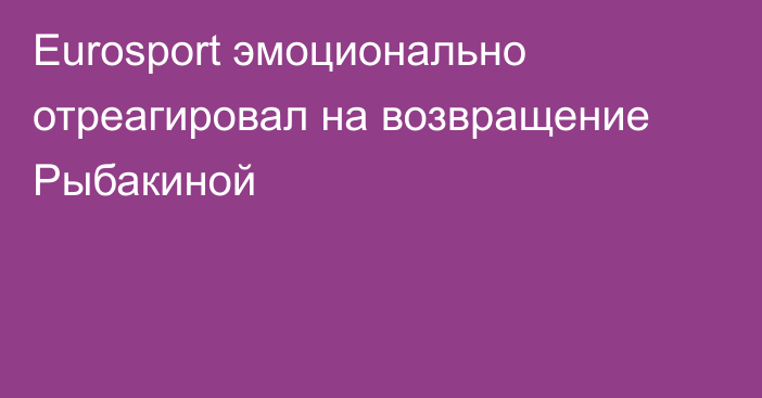 Eurosport эмоционально отреагировал на возвращение Рыбакиной