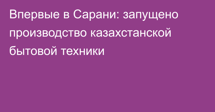 Впервые в Сарани: запущено производство казахстанской бытовой техники