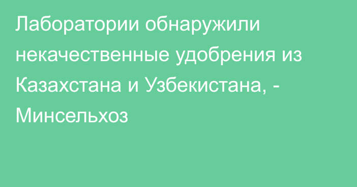 Лаборатории обнаружили некачественные удобрения из Казахстана и Узбекистана, - Минсельхоз