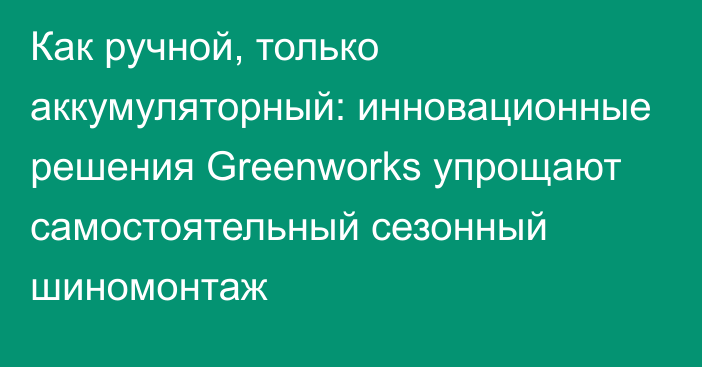 Как ручной, только аккумуляторный: инновационные решения Greenworks упрощают самостоятельный сезонный шиномонтаж