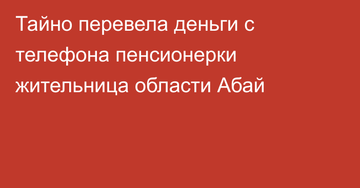 Тайно перевела деньги с телефона пенсионерки жительница области Абай