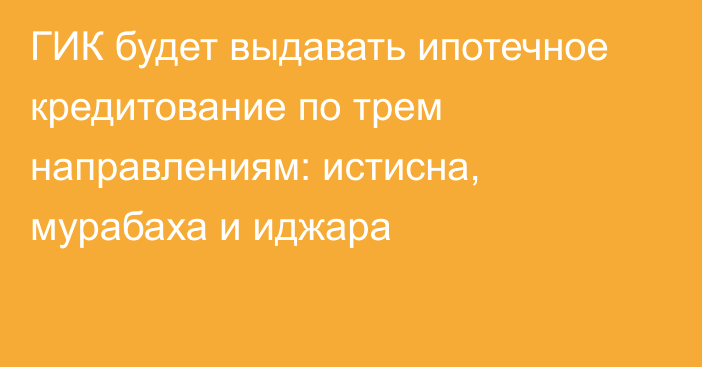 ГИК будет выдавать ипотечное кредитование по трем направлениям: истисна, мурабаха и иджара