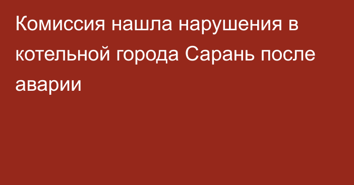 Комиссия нашла нарушения в котельной города Сарань после аварии