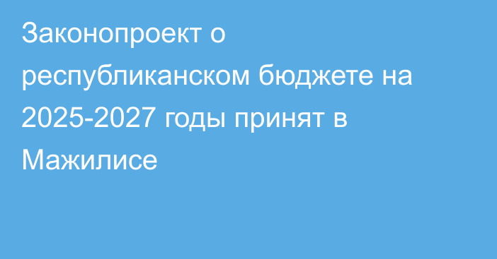 Законопроект о республиканском бюджете на 2025-2027 годы принят в Мажилисе