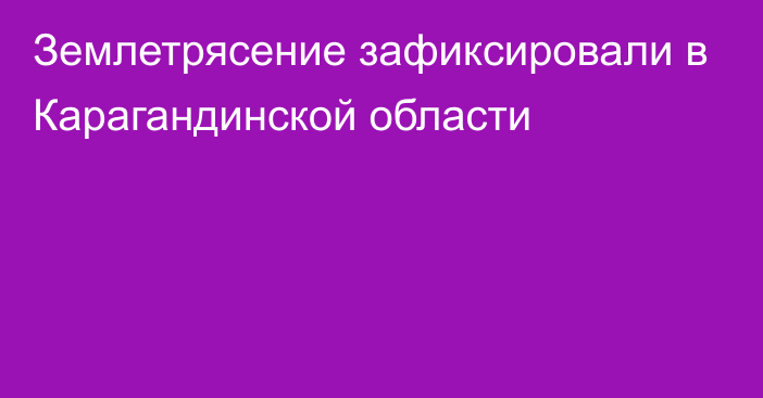 Землетрясение зафиксировали в Карагандинской области