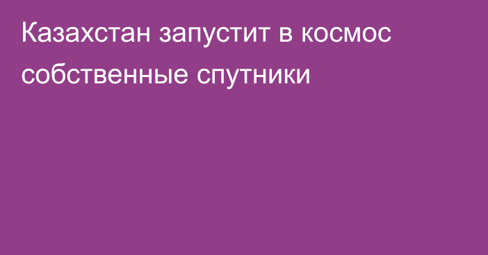 Казахстан запустит в космос собственные спутники