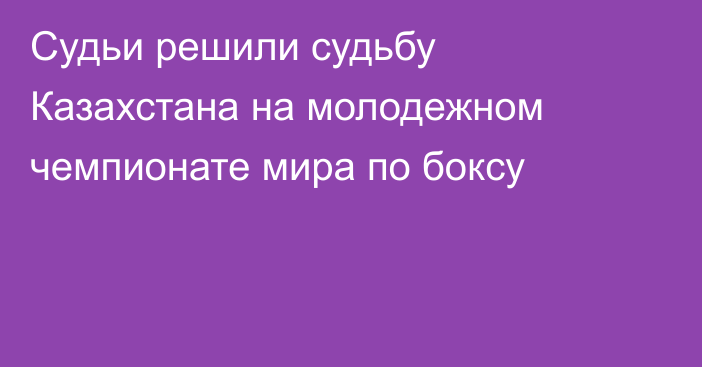 Судьи решили судьбу Казахстана на молодежном чемпионате мира по боксу