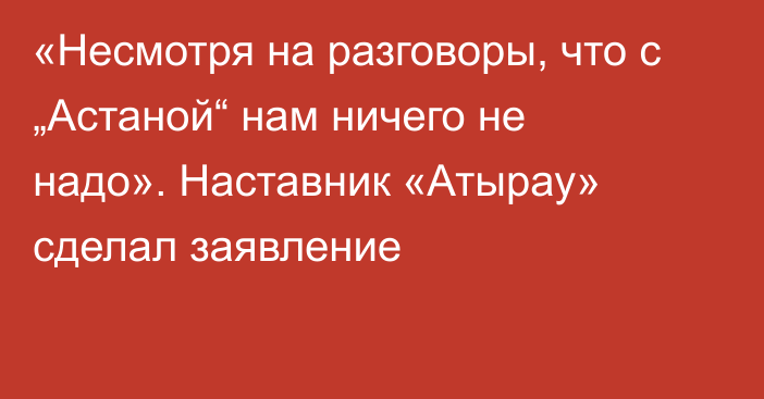 «Несмотря на разговоры, что с „Астаной“ нам ничего не надо». Наставник «Атырау» сделал заявление