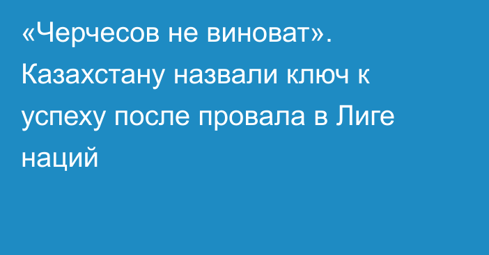 «Черчесов не виноват». Казахстану назвали ключ к успеху после провала в Лиге наций