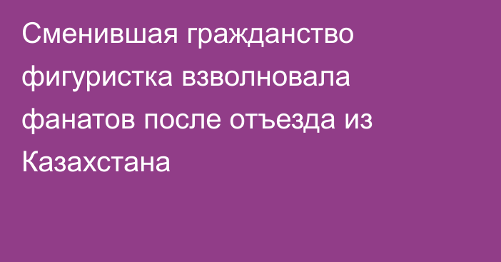 Сменившая гражданство фигуристка взволновала фанатов после отъезда из Казахстана