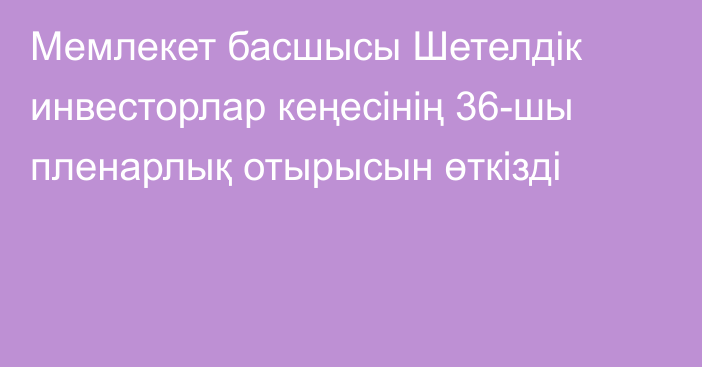 Мемлекет басшысы Шетелдік инвесторлар кеңесінің 36-шы пленарлық отырысын өткізді