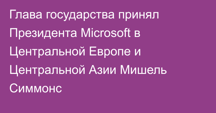 Глава государства принял Президента Microsoft в Центральной Европе и Центральной Азии Мишель Симмонс