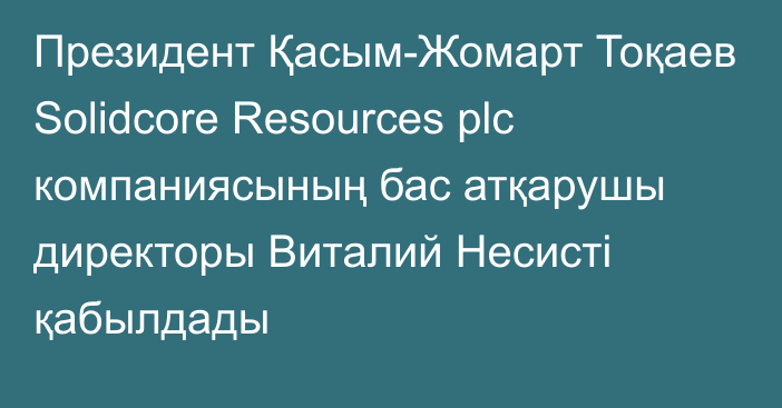 Президент Қасым-Жомарт Тоқаев Solidcore Resources plc компаниясының бас атқарушы директоры Виталий Несисті қабылдады