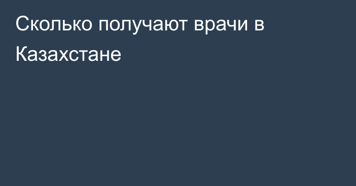 Сколько получают врачи в Казахстане