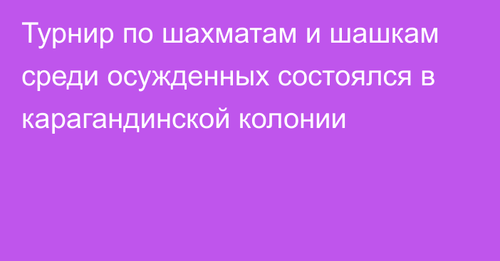 Турнир по шахматам и шашкам среди осужденных состоялся в карагандинской колонии