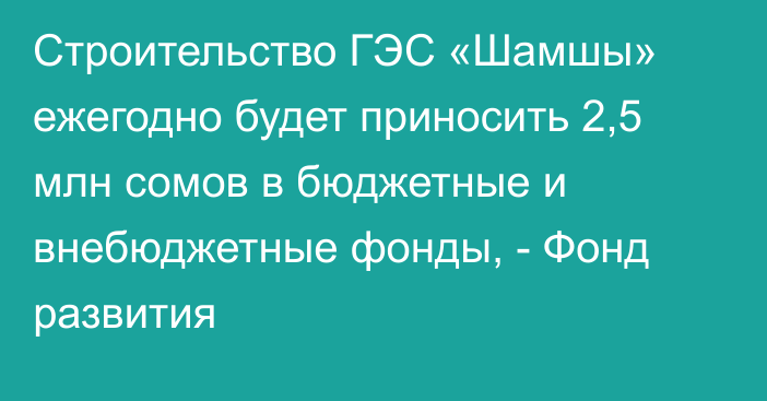 Строительство ГЭС «Шамшы» ежегодно будет приносить 2,5 млн сомов в бюджетные и внебюджетные фонды, - Фонд развития