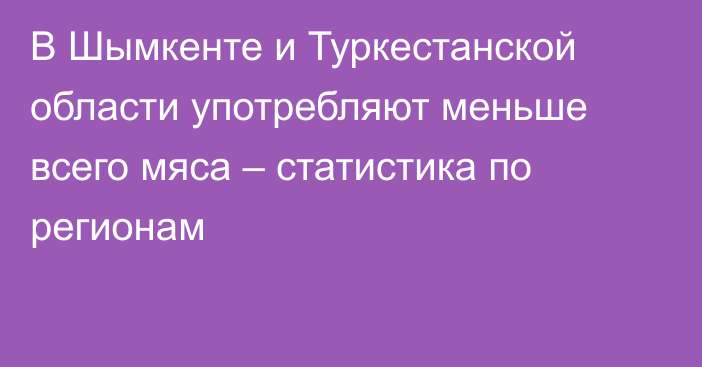 В Шымкенте и Туркестанской области употребляют меньше всего мяса – статистика по регионам