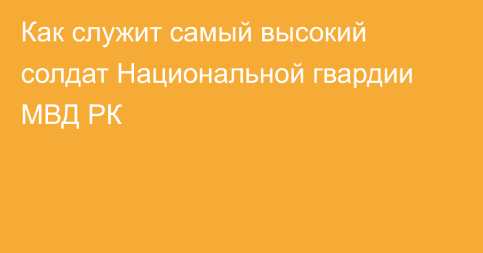 Как служит самый высокий солдат Национальной гвардии МВД РК