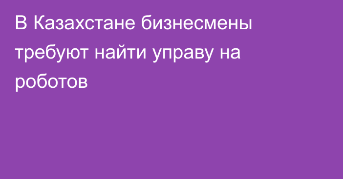 В Казахстане бизнесмены требуют найти управу на роботов