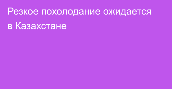 Резкое похолодание ожидается в Казахстане