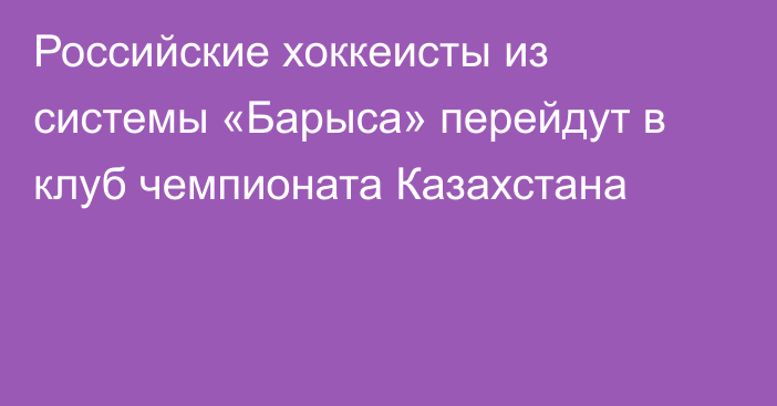 Российские хоккеисты из системы «Барыса» перейдут в клуб чемпионата Казахстана