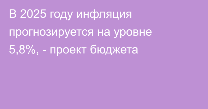 В 2025 году инфляция прогнозируется на уровне 5,8%, - проект бюджета