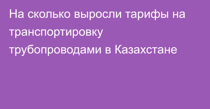 На сколько выросли тарифы на транспортировку трубопроводами в Казахстане