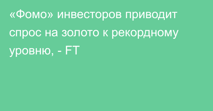 «Фомо» инвесторов приводит спрос на золото к рекордному уровню, - FT