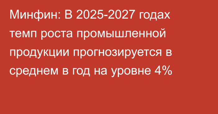 Минфин: В 2025-2027 годах темп роста промышленной продукции  прогнозируется в среднем в год на уровне 4%