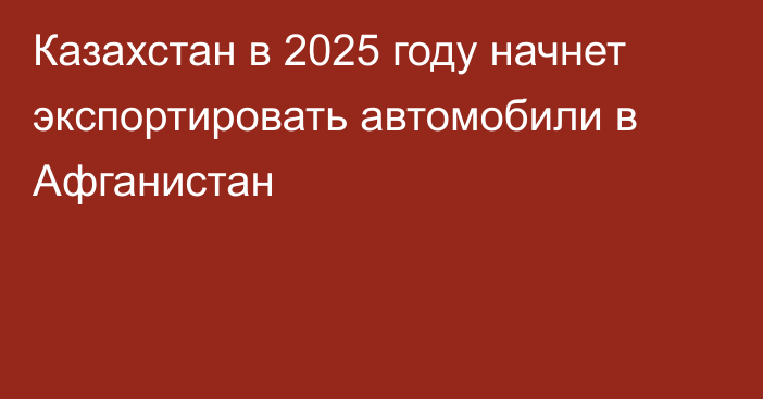 Казахстан в 2025 году начнет экспортировать автомобили в Афганистан