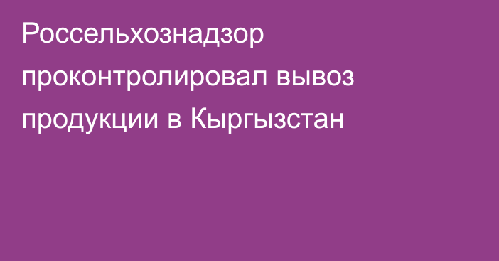 Россельхознадзор проконтролировал вывоз продукции в Кыргызстан