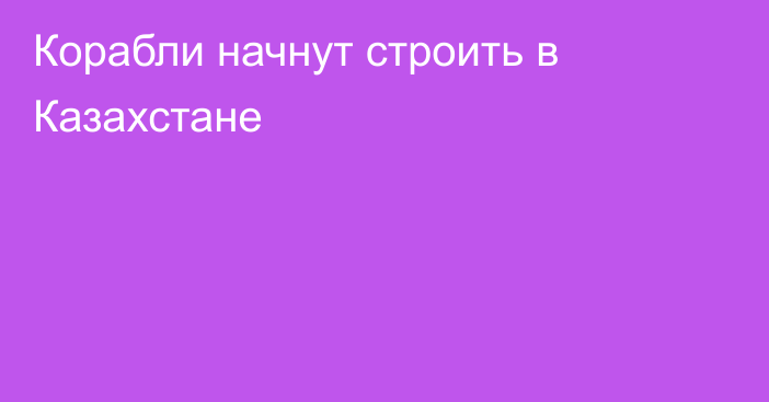 Корабли начнут строить в Казахстане