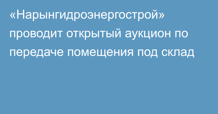 «Нарынгидроэнергострой» проводит открытый аукцион по передаче помещения под склад