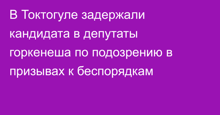 В Токтогуле задержали кандидата в депутаты горкенеша по подозрению в призывах к беспорядкам