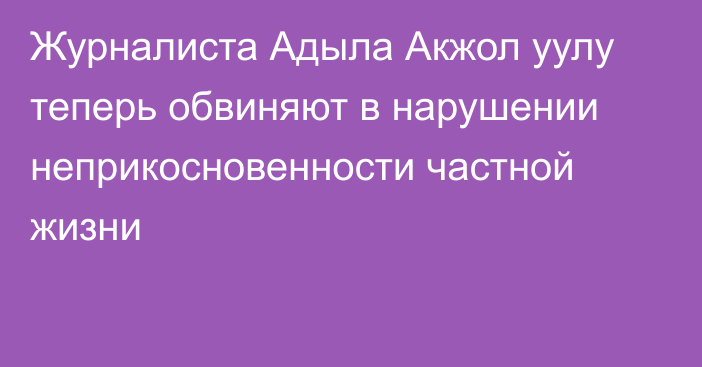 Журналиста Адыла Акжол уулу теперь обвиняют в нарушении неприкосновенности частной жизни