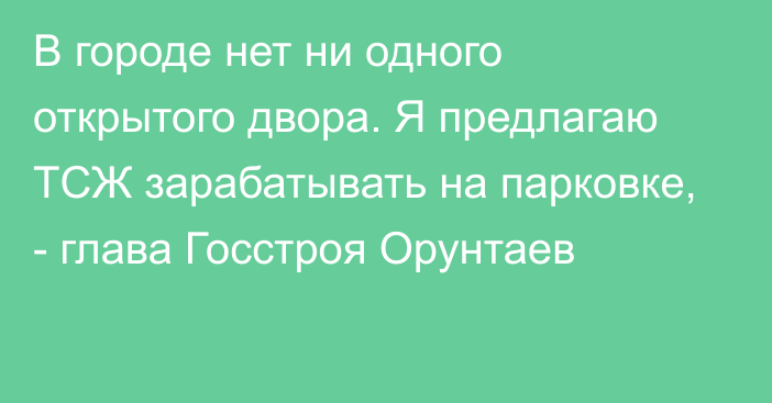 В городе нет ни одного открытого двора. Я предлагаю ТСЖ зарабатывать на парковке, - глава Госстроя Орунтаев