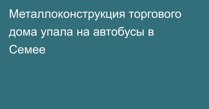 Металлоконструкция торгового дома упала на автобусы в Семее