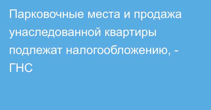 Парковочные места и продажа унаследованной квартиры подлежат налогообложению, - ГНС