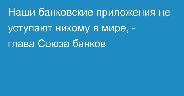 Наши банковские приложения не уступают никому в мире, - глава Союза банков