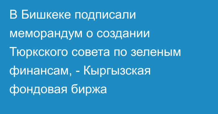 В Бишкеке подписали меморандум о создании Тюркского совета по зеленым финансам, - Кыргызская фондовая биржа