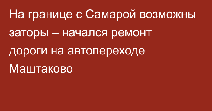 На границе с Самарой возможны заторы – начался ремонт дороги на автопереходе Маштаково