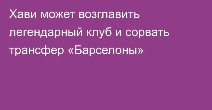 Хави может возглавить легендарный клуб и сорвать трансфер «Барселоны»