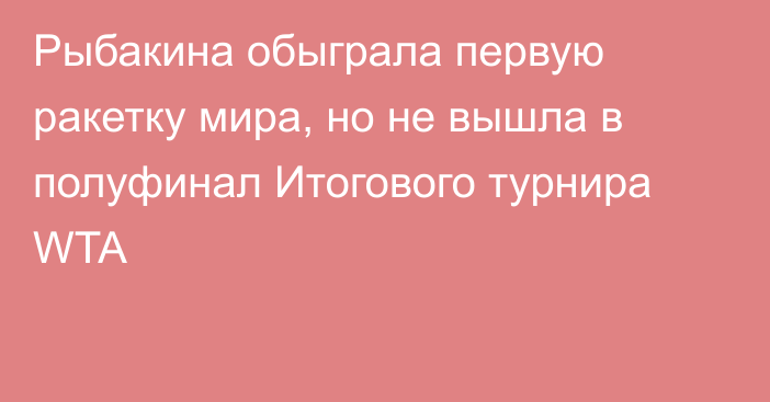 Рыбакина обыграла первую ракетку мира, но не вышла в полуфинал Итогового турнира  WTA