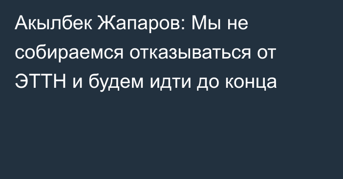 Акылбек Жапаров: Мы не собираемся отказываться от ЭТТН и будем идти до конца