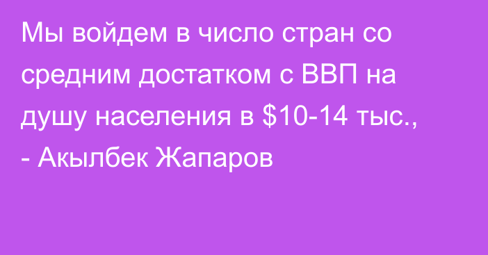 Мы войдем в число стран со средним достатком с ВВП на душу населения в $10-14 тыс., - Акылбек Жапаров