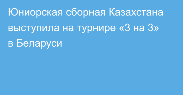 Юниорская сборная Казахстана выступила на турнире «3 на 3» в Беларуси