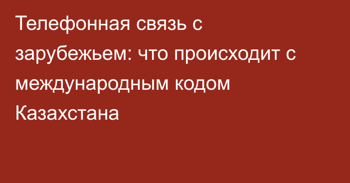 Телефонная связь с зарубежьем: что происходит с международным кодом Казахстана